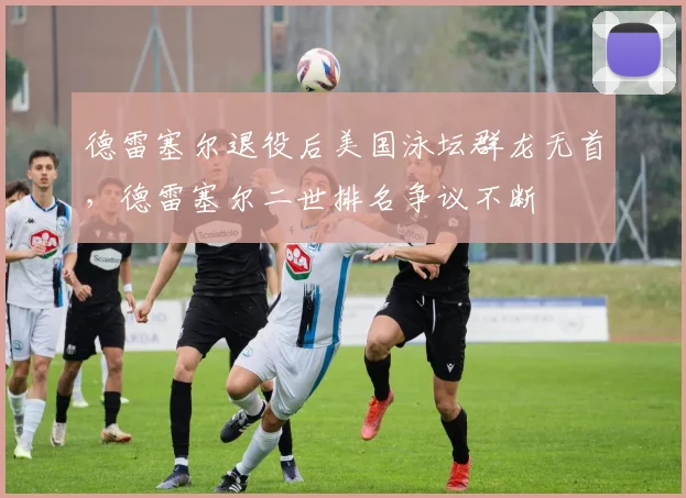 德雷塞尔退役后美国泳坛群龙无首，德雷塞尔二世排名争议不断