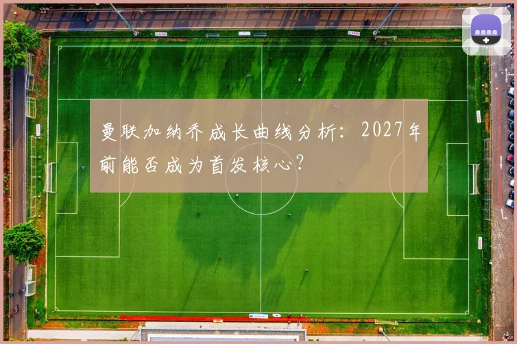 曼联加纳乔成长曲线分析：2027年前能否成为首发核心？