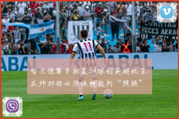 哈兰德赛季狂轰54球创英超纪录，瓜帅却称必须依赖裁判“照顾”